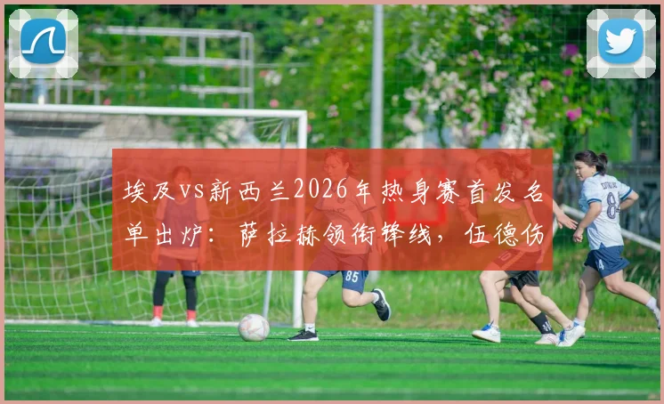 埃及vs新西兰2026年热身赛首发名单出炉：萨拉赫领衔锋线，伍德伤愈复出