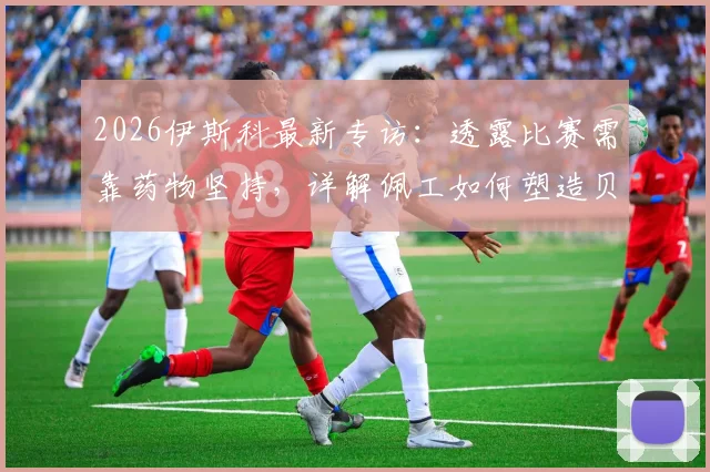 2026伊斯科最新专访:透露比赛需靠药物坚持,详解佩工如何塑造贝蒂斯战术体系与核心位置