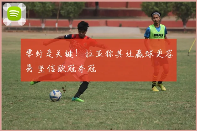 零封是关键！拉亚称其让赢球更容易 坚信欧冠夺冠