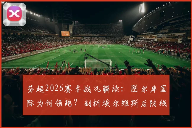 芬超2026赛季战况解读：图尔库国际为何领跑？剖析埃尔维斯后防线隐患与主场购票指南