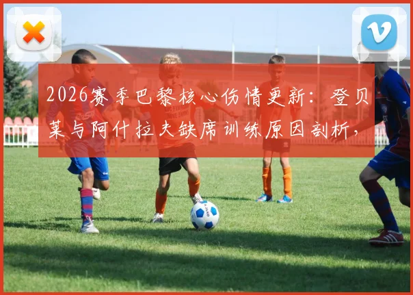 2026赛季巴黎核心伤情更新：登贝莱与阿什拉夫缺席训练原因剖析，队报透露两人具体复出时间表