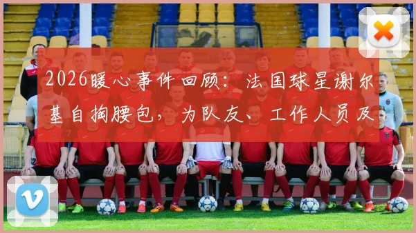 2026暖心事件回顾：法国球星谢尔基自掏腰包，为队友、工作人员及安保团队赠送高端耳机，彰显团队情谊