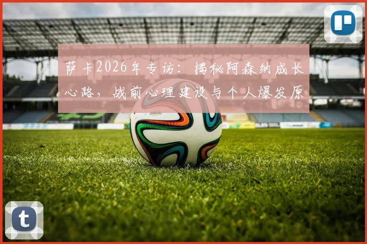 萨卡2026年专访：揭秘阿森纳成长心路，战前心理建设与个人爆发原因深度解析