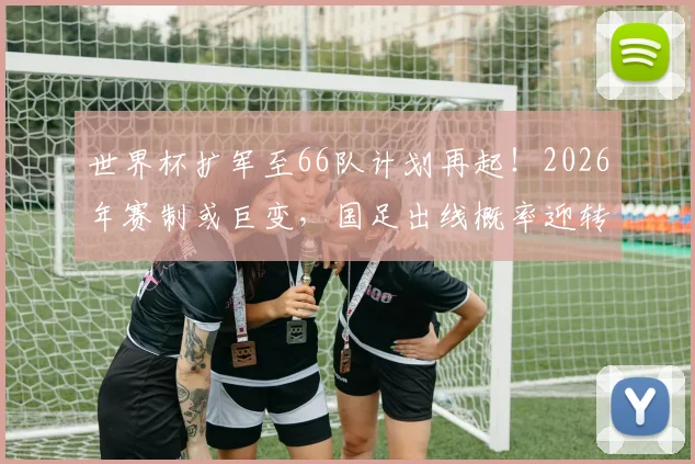 世界杯扩军至66队计划再起！2026年赛制或巨变，国足出线概率迎转机？
