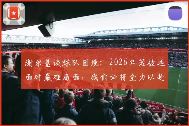谢尔基谈球队困境：2026年若被迫面对最难局面，我们必将全力以赴战斗到底