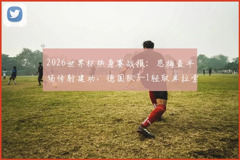 2026世界杯热身赛战报：恩梅查半场传射建功，德国队3-1轻取库拉索，附全场进球集锦回顾