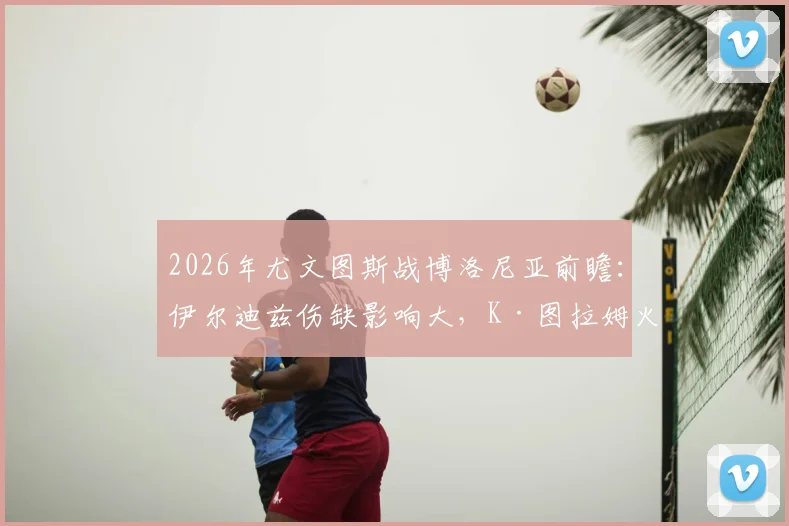 2026年尤文图斯战博洛尼亚前瞻:伊尔迪兹伤缺影响大,K·图拉姆火线回归能否补强锋线?