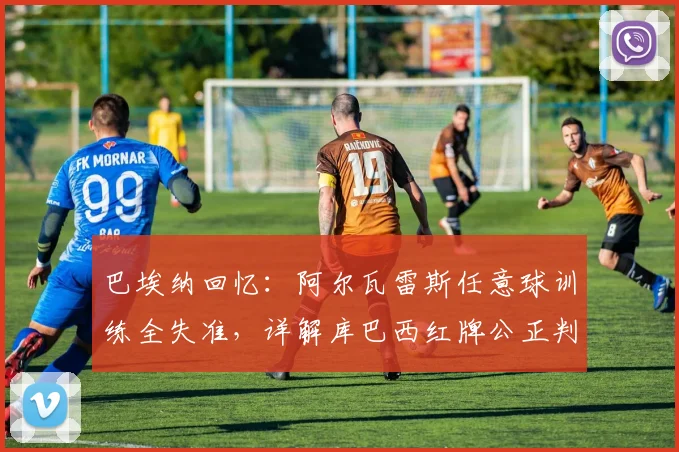 巴埃纳回忆：阿尔瓦雷斯任意球训练全失准，详解库巴西红牌公正判罚与争议