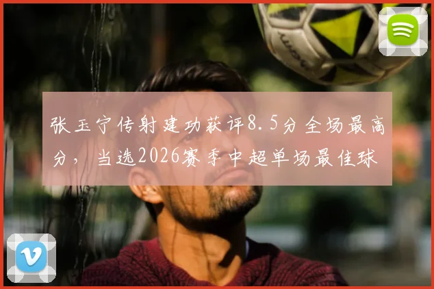 张玉宁传射建功获评8.5分全场最高分,当选2026赛季中超单场最佳球员数据详解