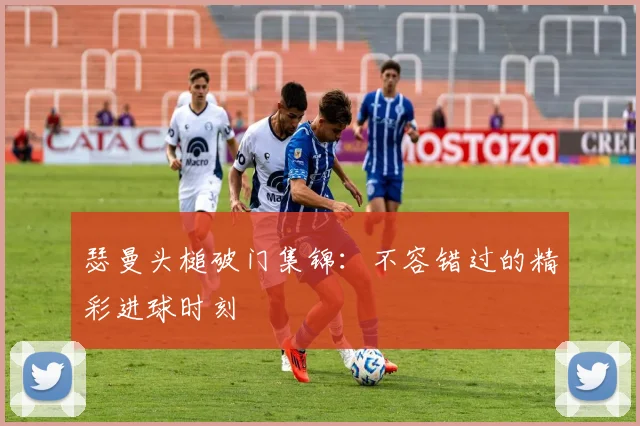 瑟曼头槌破门集锦：不容错过的精彩进球时刻