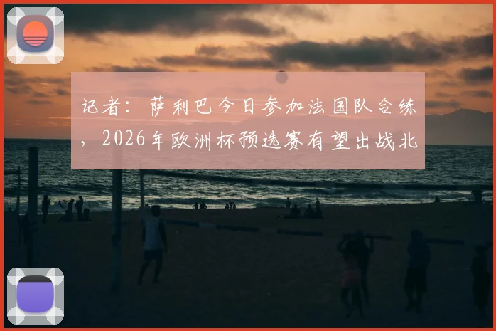 记者：萨利巴今日参加法国队合练，2026年欧洲杯预选赛有望出战北爱尔兰，解析法国后防最新动态