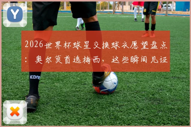2026世界杯球星交换球衣愿望盘点：奥尔莫首选梅西，这些瞬间见证偶像力量