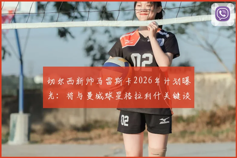 切尔西新帅马雷斯卡2026年计划曝光:将与曼城球星格拉利什关键谈话,或给其新机会