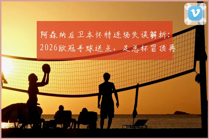 阿森纳后卫本怀特连场失误解析：2026欧冠手球送点，足总杯冒顶再成“后防炸弹”