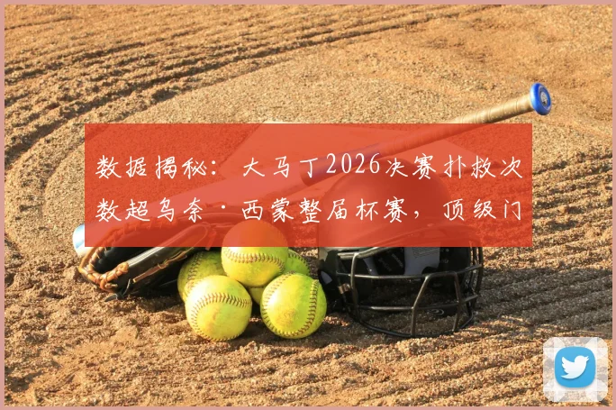 数据揭秘：大马丁2026决赛扑救次数超乌奈·西蒙整届杯赛，顶级门将的决赛价值有多大？