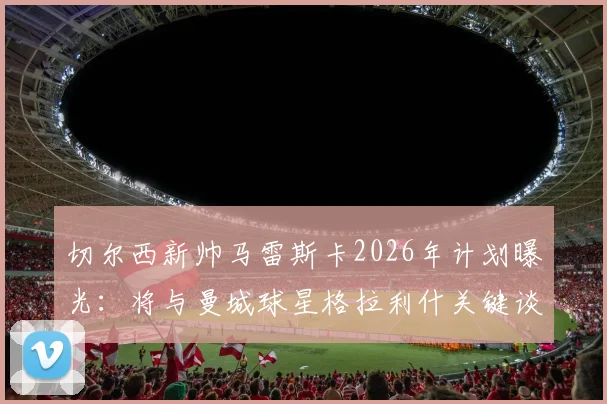 切尔西新帅马雷斯卡2026年计划曝光：将与曼城球星格拉利什关键谈话，或给其新机会