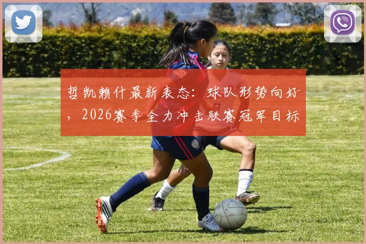 哲凯赖什最新表态：球队形势向好，2026赛季全力冲击联赛冠军目标解析