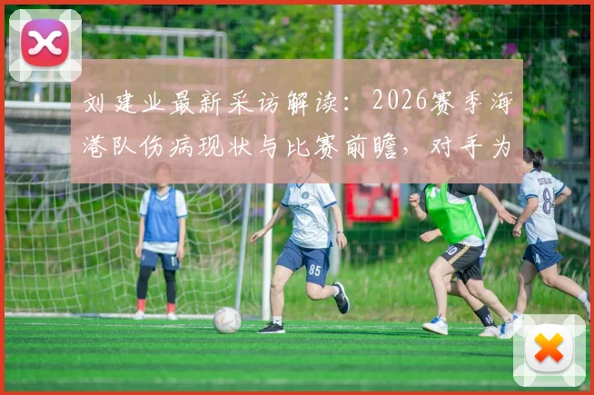 刘建业最新采访解读:2026赛季海港队伤病现状与比赛前瞻,对手为何不敢轻视