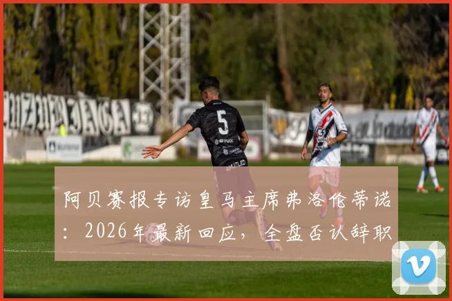 阿贝赛报专访皇马主席弗洛伦蒂诺:2026年最新回应,全盘否认辞职传闻并称系有人故意散播