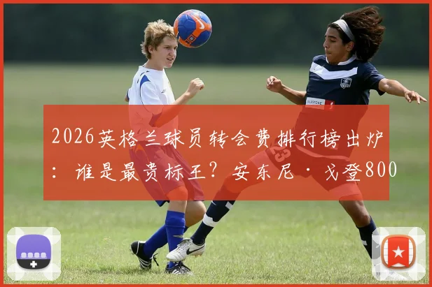 2026英格兰球员转会费排行榜出炉：谁是最贵标王？安东尼·戈登8000万欧元位列第7，附完整榜单解析