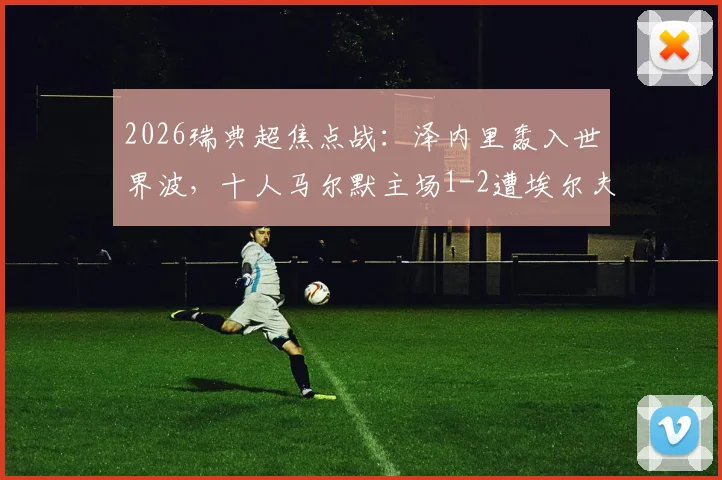 2026瑞典超焦点战：泽内里轰入世界波，十人马尔默主场1-2遭埃尔夫斯堡逆转，附全场录像及积分榜解读
