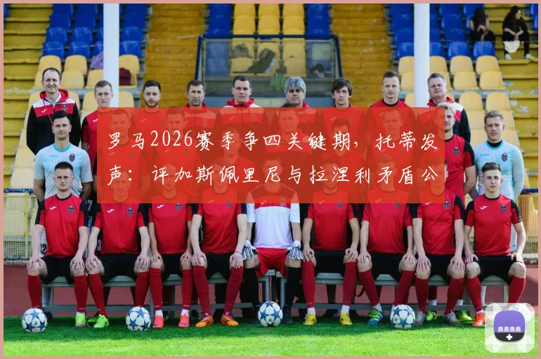 罗马2026赛季争四关键期,托蒂发声:评加斯佩里尼与拉涅利矛盾公开化危害及球队前景分析
