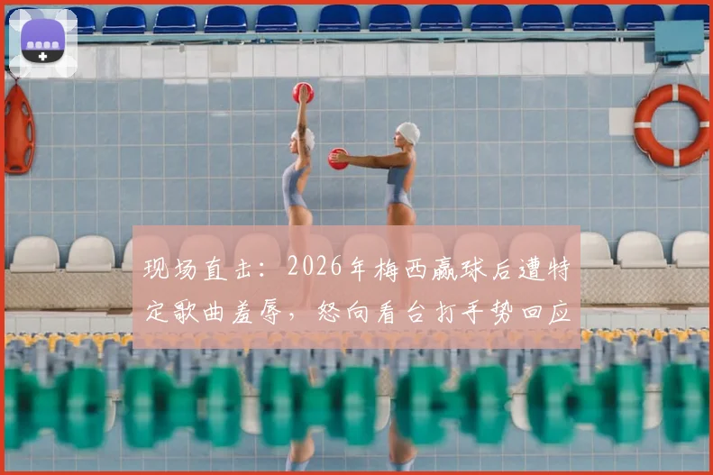 现场直击：2026年梅西赢球后遭特定歌曲羞辱，怒向看台打手势回应，冲突始末深度还原