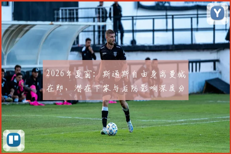 2026年夏窗:斯通斯自由身离曼城在即,潜在下家与后防影响深度分析