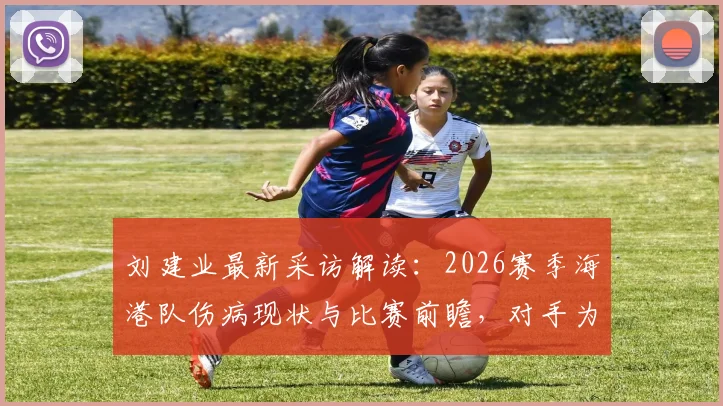 刘建业最新采访解读：2026赛季海港队伤病现状与比赛前瞻，对手为何不敢轻视