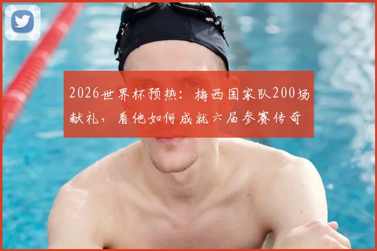 2026世界杯预热：梅西国家队200场献礼，看他如何成就六届参赛传奇