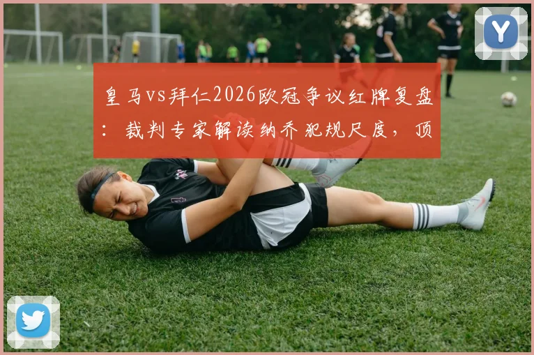 皇马vs拜仁2026欧冠争议红牌复盘:裁判专家解读纳乔犯规尺度,顶级赛事判罚标准引热议