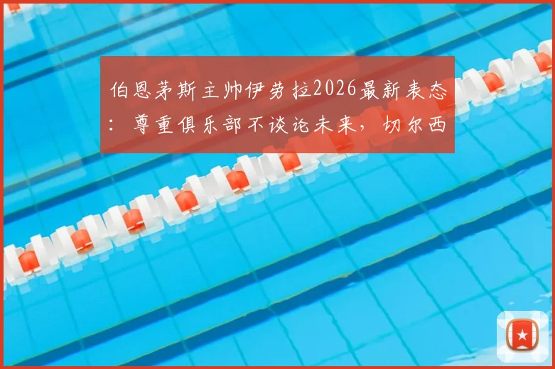 伯恩茅斯主帅伊劳拉2026最新表态：尊重俱乐部不谈论未来，切尔西帅位传闻暂无定论