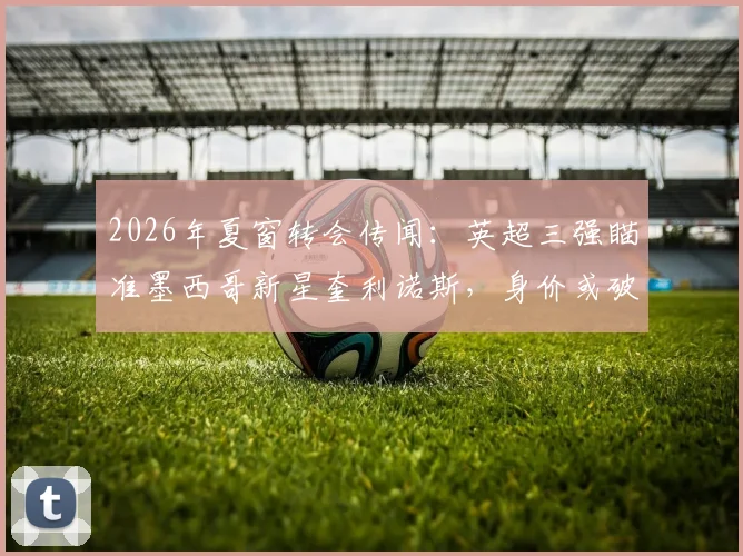 2026年夏窗转会传闻：英超三强瞄准墨西哥新星奎利诺斯，身价或破两千万镑引关注