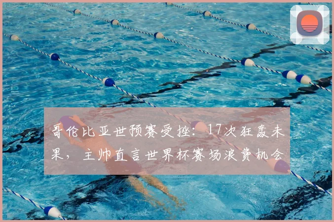 哥伦比亚世预赛受挫:17次狂轰未果,主帅直言世界杯赛场浪费机会必遭惩罚