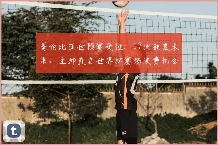 哥伦比亚世预赛受挫：17次狂轰未果，主帅直言世界杯赛场浪费机会必遭惩罚