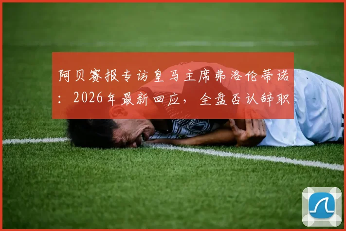 阿贝赛报专访皇马主席弗洛伦蒂诺：2026年最新回应，全盘否认辞职传闻并称系有人故意散播