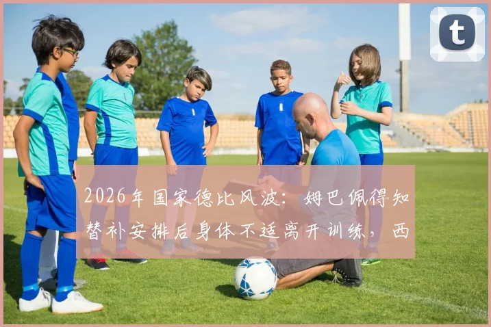 2026年国家德比风波:姆巴佩得知替补安排后身体不适离开训练,西媒揭秘背后反应