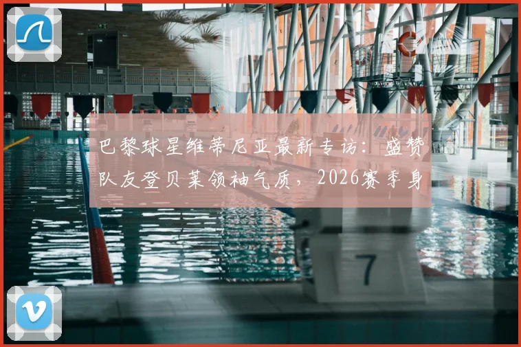 巴黎球星维蒂尼亚最新专访:盛赞队友登贝莱领袖气质,2026赛季身体恢复进展喜人