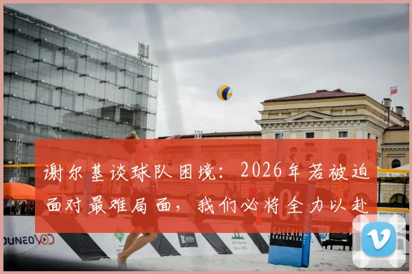 谢尔基谈球队困境:2026年若被迫面对最难局面,我们必将全力以赴战斗到底