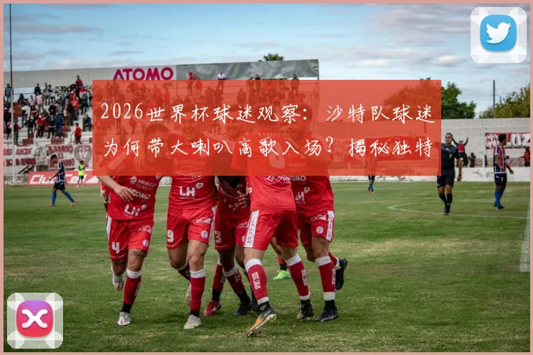 2026世界杯球迷观察:沙特队球迷为何带大喇叭高歌入场?揭秘独特助威文化与装备清单
