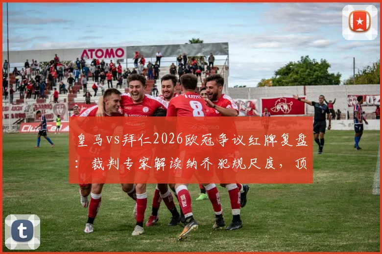 皇马vs拜仁2026欧冠争议红牌复盘：裁判专家解读纳乔犯规尺度，顶级赛事判罚标准引热议