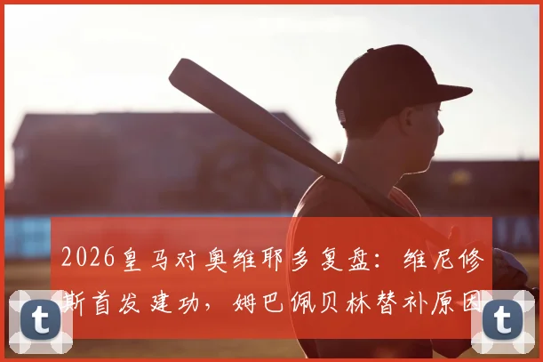 2026皇马对奥维耶多复盘：维尼修斯首发建功，姆巴佩贝林替补原因解读，附比赛集锦关键看点