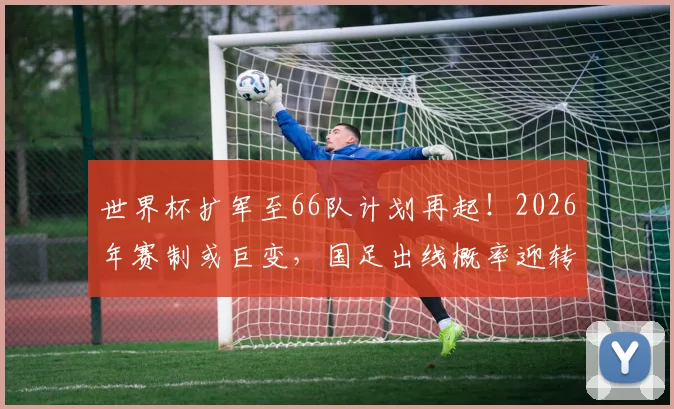 世界杯扩军至66队计划再起!2026年赛制或巨变,国足出线概率迎转机?