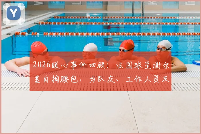 2026暖心事件回顾:法国球星谢尔基自掏腰包,为队友、工作人员及安保团队赠送高端耳机,彰显团队情谊