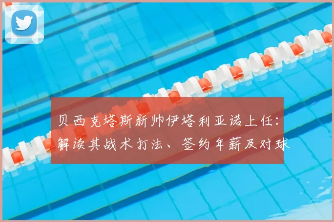 贝西克塔斯新帅伊塔利亚诺上任：解读其战术打法、签约年薪及对球队2026赛季阵容的影响