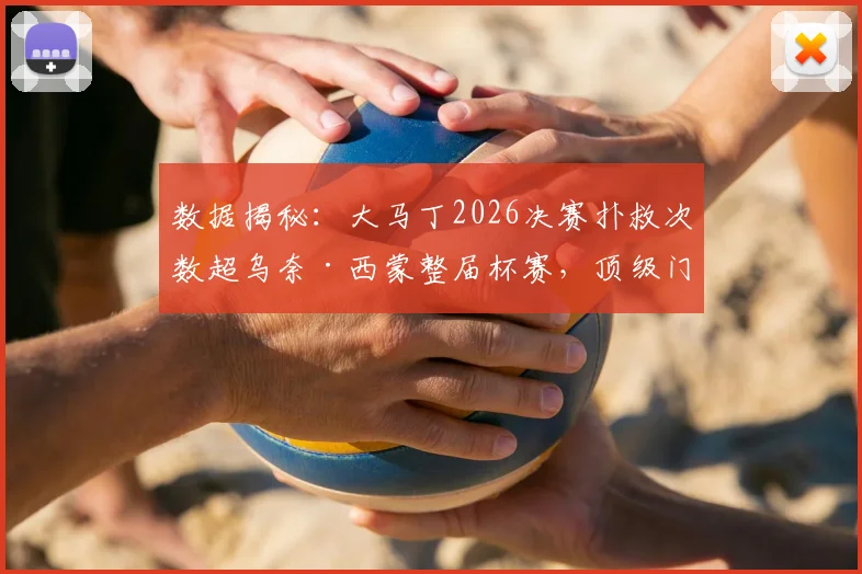 数据揭秘:大马丁2026决赛扑救次数超乌奈·西蒙整届杯赛,顶级门将的决赛价值有多大?