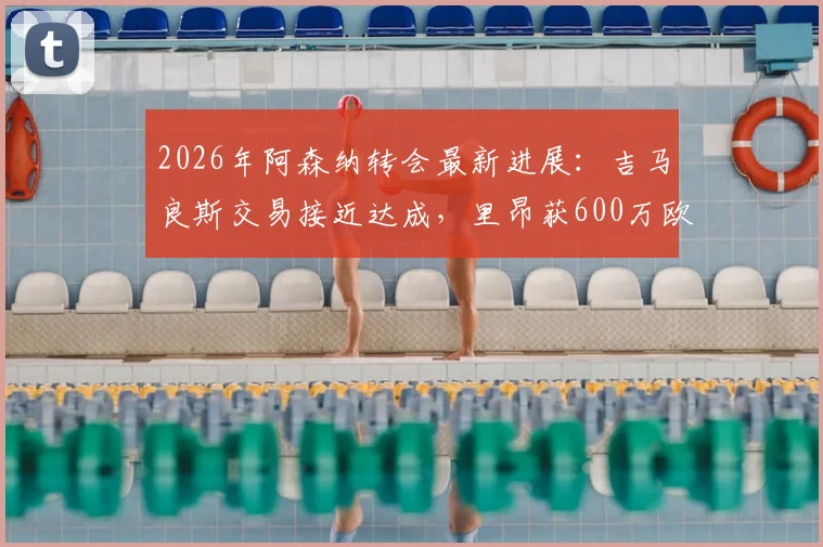 2026年阿森纳转会最新进展:吉马良斯交易接近达成,里昂获600万欧元分成详情分析
