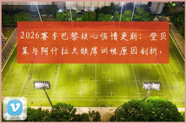 2026赛季巴黎核心伤情更新：登贝莱与阿什拉夫缺席训练原因剖析，队报透露两人具体复出时间表