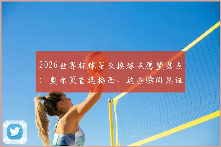 2026世界杯球星交换球衣愿望盘点:奥尔莫首选梅西,这些瞬间见证偶像力量