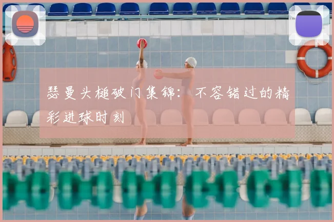瑟曼头槌破门集锦:不容错过的精彩进球时刻